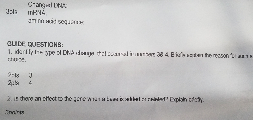 Changed DNA: 
3pts mRNA: 
amino acid sequence: 
GUIDE QUESTIONS: 
1. Identify the type of DNA change that occurred in numbers 3 & 4. Briefly explain the reason for such a 
choice. 
2pts 3. 
2pts 4. 
2. Is there an effect to the gene when a base is added or deleted? Explain briefly. 
3points