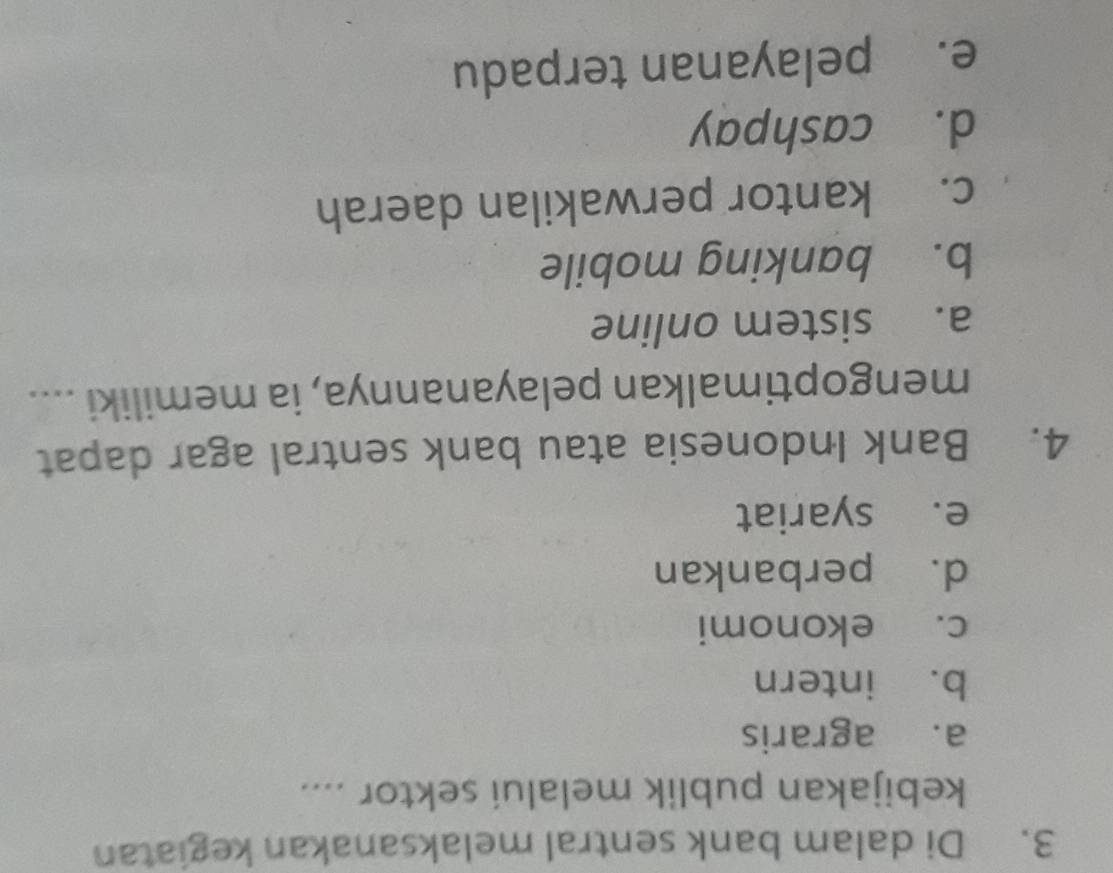 Di dalam bank sentral melaksanakan kegiatan
kebijakan publik melalui sektor ....
a. agraris
b. intern
c. ekonomi
d. perbankan
e. syariat
4. Bank Indonesia atau bank sentral agar dapat
mengoptimalkan pelayanannya, ia memiliki ....
a. sistem online
b. banking mobile
c. kantor perwakilan daerah
d. cashpay
e. pelayanan terpadu