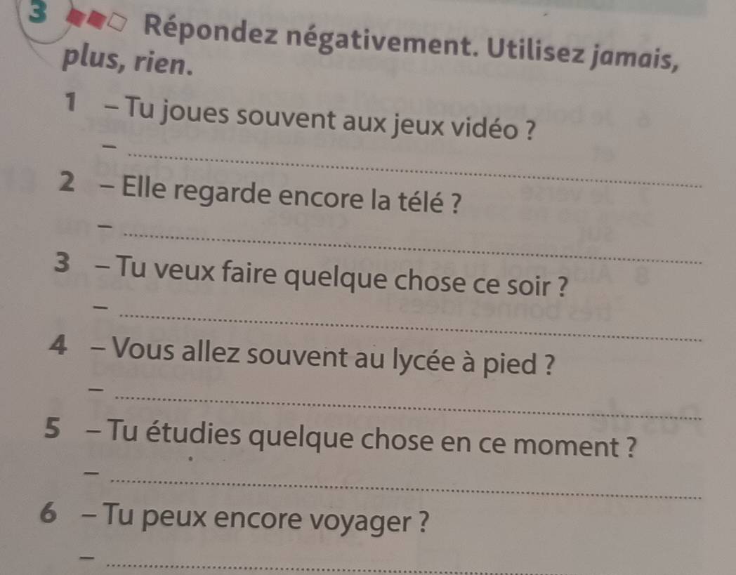 3 __□ Répondez négativement. Utilisez jamais, 
plus, rien. 
1 - Tu joues souvent aux jeux vidéo ? 
_ 
2 - Elle regarde encore la télé ? 
_ 
3 - Tu veux faire quelque chose ce soir ? 
_ 
4 - Vous allez souvent au lycée à pied ? 
_ 
5 - Tu étudies quelque chose en ce moment ? 
_ 
6 - Tu peux encore voyager ? 
_