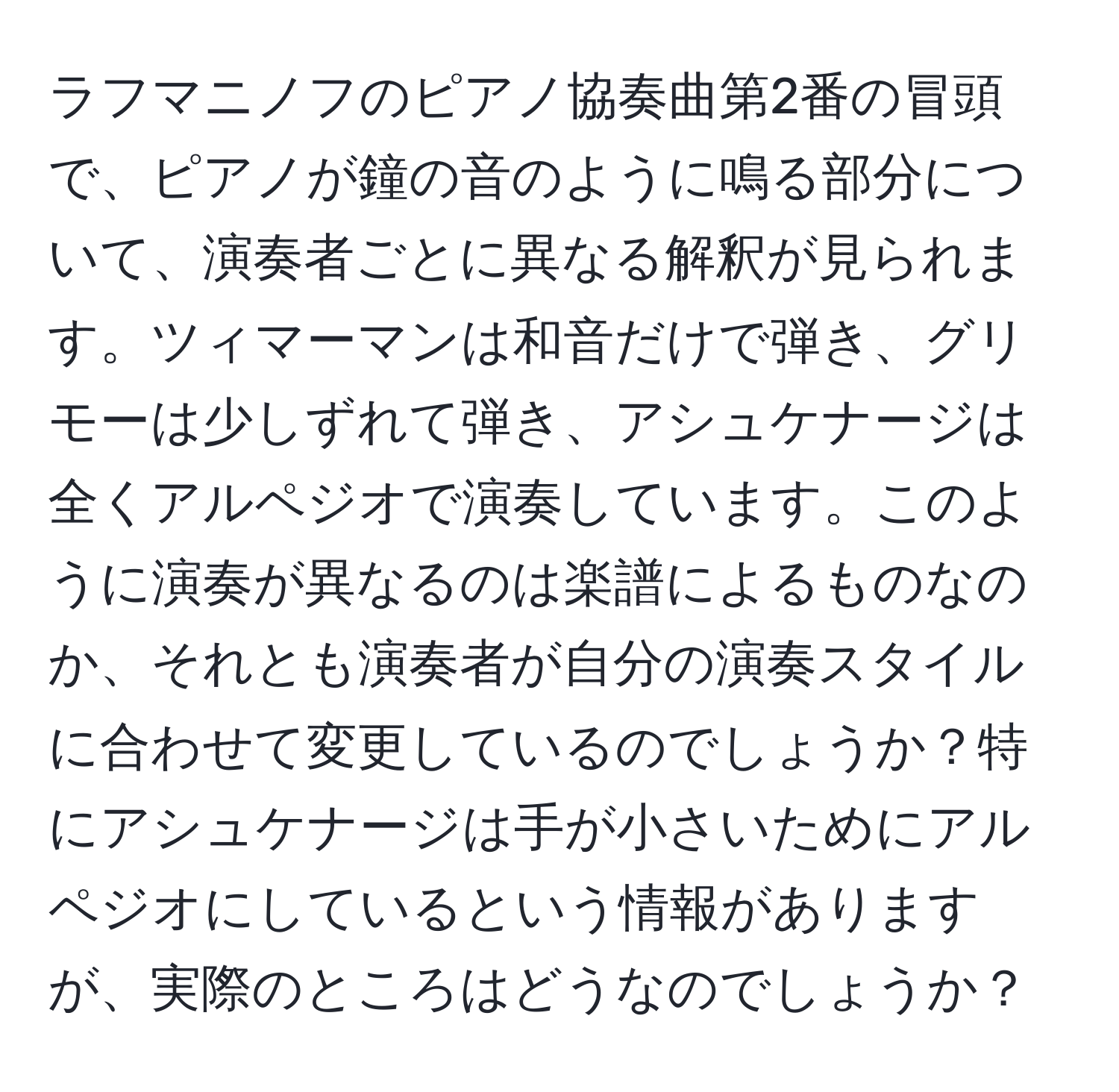 ラフマニノフのピアノ協奏曲第2番の冒頭で、ピアノが鐘の音のように鳴る部分について、演奏者ごとに異なる解釈が見られます。ツィマーマンは和音だけで弾き、グリモーは少しずれて弾き、アシュケナージは全くアルペジオで演奏しています。このように演奏が異なるのは楽譜によるものなのか、それとも演奏者が自分の演奏スタイルに合わせて変更しているのでしょうか？特にアシュケナージは手が小さいためにアルペジオにしているという情報がありますが、実際のところはどうなのでしょうか？