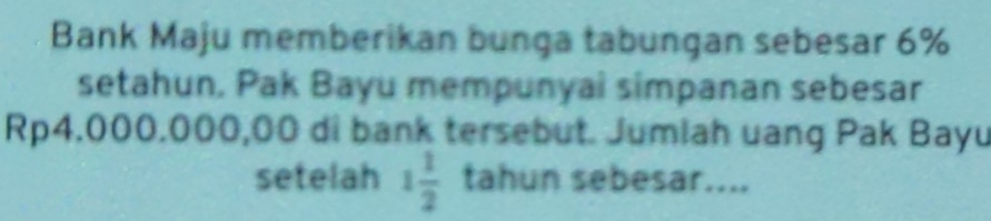 Bank Maju memberikan bunga tabungan sebesar 6%
setahun, Pak Bayu mempunyai simpanan sebesar
Rp4.000.000,00 di bank tersebut. Jumiah uang Pak Bayu 
setelah 1 1/2  tahun sebesar....