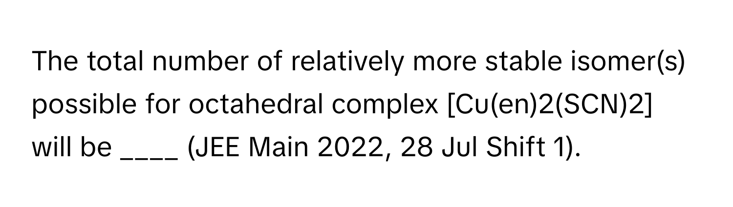 The total number of relatively more stable isomer(s) possible for octahedral complex [Cu(en)2(SCN)2] will be ____ (JEE Main 2022, 28 Jul Shift 1).