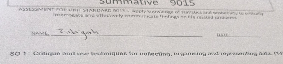 summative 9015 
ASSESSMENT FOR UNIT STANDARD 9015 - Apply knowledge of statistics and probability to critically 
interrogate and effectively communicate findings on life related problems 
NAME: _DATE:_ 
SO 1 : Critique and use techniques for collecting, organising and representing data. (14