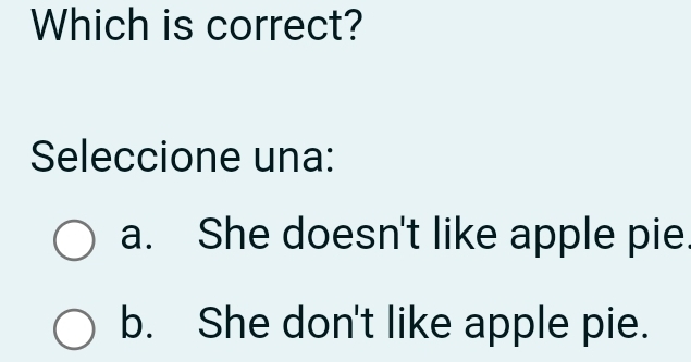 Which is correct?
Seleccione una:
a. She doesn't like apple pie.
b. She don't like apple pie.