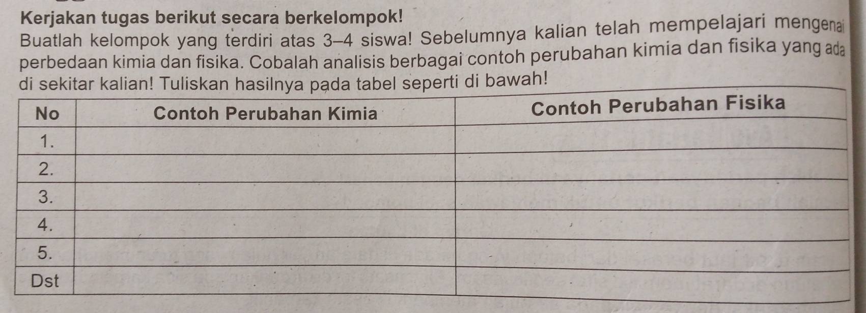 Kerjakan tugas berikut secara berkelompok! 
Buatlah kelompok yang terdiri atas 3 - 4 siswa! Sebelumnya kalian telah mempelajari mengenai 
perbedaan kimia dan fisika. Cobalah analisis berbagai contoh perubahan kimia dan fisika yang ada 
bawah!