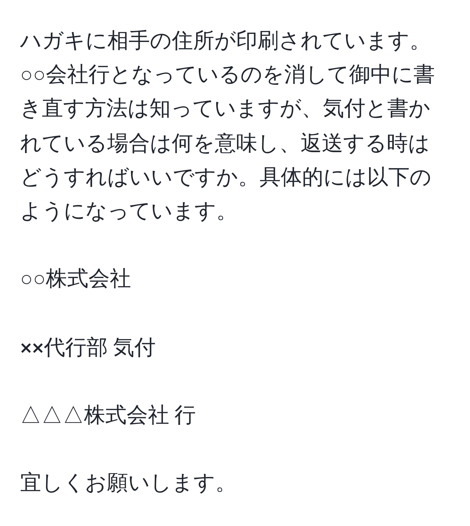 ハガキに相手の住所が印刷されています。○○会社行となっているのを消して御中に書き直す方法は知っていますが、気付と書かれている場合は何を意味し、返送する時はどうすればいいですか。具体的には以下のようになっています。
○○株式会社
××代行部 気付
△△△株式会社 行
宜しくお願いします。