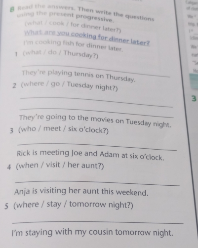 Calgar 
clst 
& Read the answers. Then write the question Ne 
using the present progressive. trtips. 1 
(what / cook / for dinner later?) (clies 
1“ 
What are you cooking for dinner later? We 
I'm cooking fish for dinner later. ear 
1 (what / do / Thursday?) 
_ 
S 
He 
They're playing tennis on Thursday. 
2 (where / go / Tuesday night?) 
_ 
3 
_ 
They're going to the movies on Tuesday night. 
3 (who / meet / six o’clock?) 
_ 
Rick is meeting Joe and Adam at six o’clock. 
4 (when / visit / her aunt?) 
_ 
Anja is visiting her aunt this weekend. 
5 (where / stay / tomorrow night?) 
_ 
I'm staying with my cousin tomorrow night.