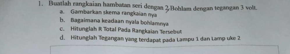 Buatlah rangkaian hambatan seri dengan 2Bohlam dengan tegangan 3 volt. 
a. Gambarkan skema rangkaian nya 
b. Bagaimana keadaan nyala bohlamnya 
c. Hitunglah R Total Pada Rangkaian Tersebut 
d. Hitunglah Tegangan yang terdapat pada Lampu 1 dan Lamp uke 2