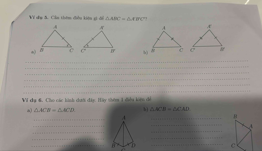 Ví dụ 5. Cần thêm điều kiện gì để △ ABC=△ A'B'C' ?
a)  b)
_
_
_
_
_
_
Ví dụ 6. Cho các hình dưới đây. Hãy thêm 1 điều kiện để
a) △ ACB=△ ACD. b) △ ACB=△ CAD.
_
_
_
_
_
_
_
_
_BD_