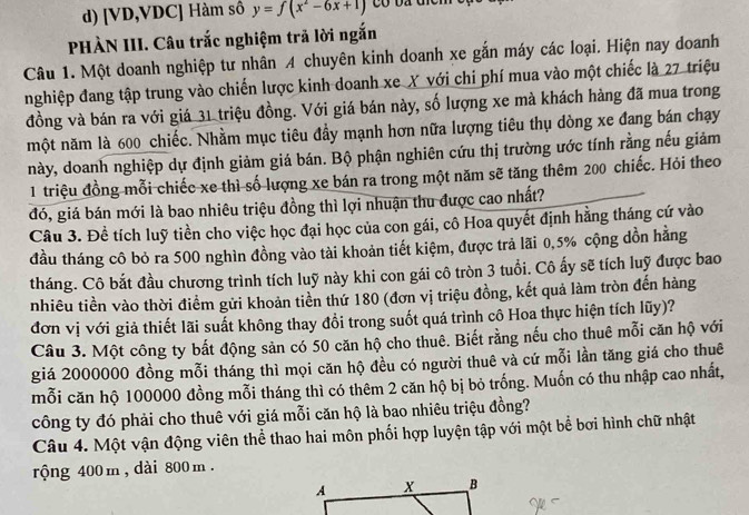 [VD,VDC] Hàm số y=f(x^2-6x+1)
PHÀN III. Câu trắc nghiệm trả lời ngắn
Câu 1. Một doanh nghiệp tư nhân A chuyên kinh doanh xe gắn máy các loại. Hiện nay doanh
nghiệp đang tập trung vào chiến lược kinh doanh xe X với chi phí mua vào một chiếc là 27 triệu
đồng và bán ra với giá 31 triệu đồng. Với giá bán này, số lượng xe mà khách hàng đã mua trong
một năm là 600 _chiếc. Nhằm mục tiêu đầy mạnh hơn nữa lượng tiêu thụ dòng xe đang bán chạy
này, doanh nghiệp dự định giảm giá bán. Bộ phận nghiên cứu thị trường ước tính rằng nếu giảm
1 triệu đồng mỗi chiếc xe thì số lượng xe bán ra trong một năm sẽ tăng thêm 200 chiếc. Hỏi theo
đó, giá bán mới là bao nhiêu triệu đồng thì lợi nhuận thu được cao nhất?
Câu 3. Đề tích luỹ tiền cho việc học đại học của con gái, cô Hoa quyết định hằng tháng cứ vào
đầu tháng cô bỏ ra 500 nghìn đồng vào tài khoản tiết kiệm, được trả lãi 0,5% cộng dồn hằng
tháng. Cô bắt đầu chương trình tích luỹ này khi con gái cô tròn 3 tuổi. Cô ấy sẽ tích luỹ được bao
nhiêu tiền vào thời điểm gửi khoản tiền thứ 180 (đơn vị triệu đồng, kết quả làm tròn đến hàng
đơn vị với giả thiết lãi suất không thay đổi trong suốt quá trình cô Hoa thực hiện tích lũy)?
Câu 3. Một công ty bất động sản có 50 căn hộ cho thuê. Biết rằng nếu cho thuê mỗi căn hộ với
giá 2000000 đồng mỗi tháng thì mọi căn hộ đều có người thuê và cứ mỗi lần tăng giá cho thuê
mỗi căn hộ 100000 đồng mỗi tháng thì có thêm 2 căn hộ bị bỏ trống. Muốn có thu nhập cao nhất,
công ty đó phải cho thuê với giá mỗi căn hộ là bao nhiêu triệu đồng?
Câu 4. Một vận động viên thể thao hai môn phối hợp luyện tập với một bể bơi hình chữ nhật
rộng 400 m , dài 800 m .