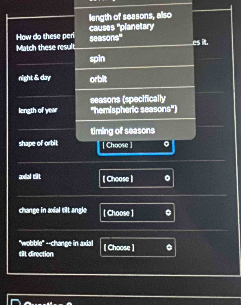 length of seasons, also 
causes "planetary 
How do these peri seasons" 
Match these result es it. 
spin 
night & day orbit 
seasons (specifically 
length of year 'hemispheric seasons") 
timing of seasons 
shape of orbit [ Choose] 
axial tilt [ Choose ) 
change in axial tilt angle [ Choose ] 
"wobble" --change in axial ( Choose ) 
tilt direction