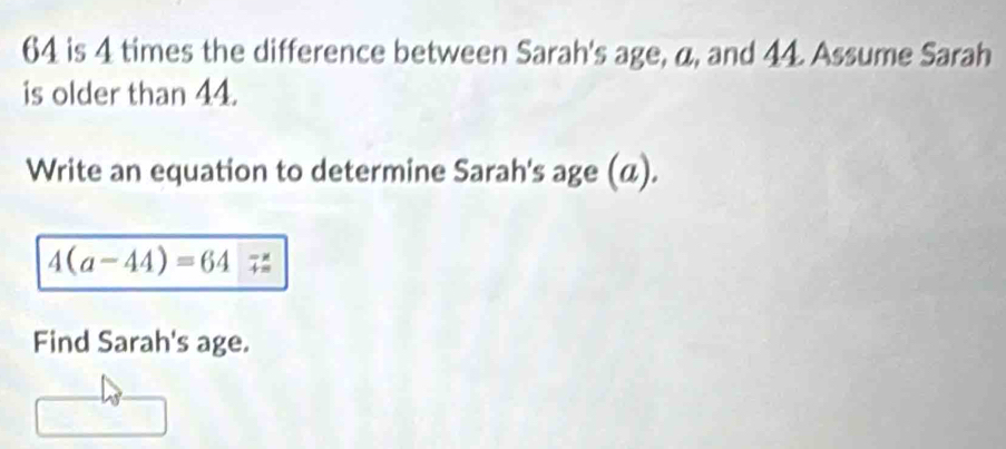 64 is 4 times the difference between Sarah's age, a, and 44. Assume Sarah 
is older than 44. 
Write an equation to determine Sarah's age (α).
4(a-44)=64
Find Sarah's age.