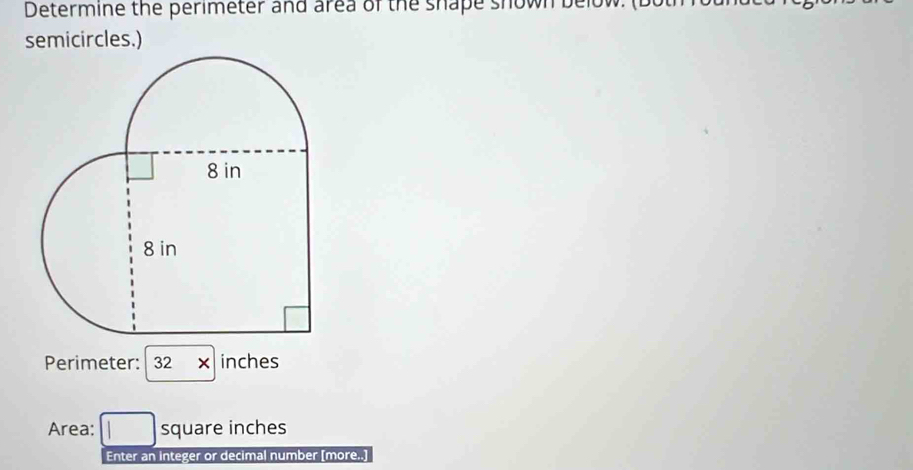 Determine the perimeter and area of the shape shown below. (bol 
semicircles.) 
Perimeter: 32 inches
Area: square inches
Enter an integer or decimal number [more..]