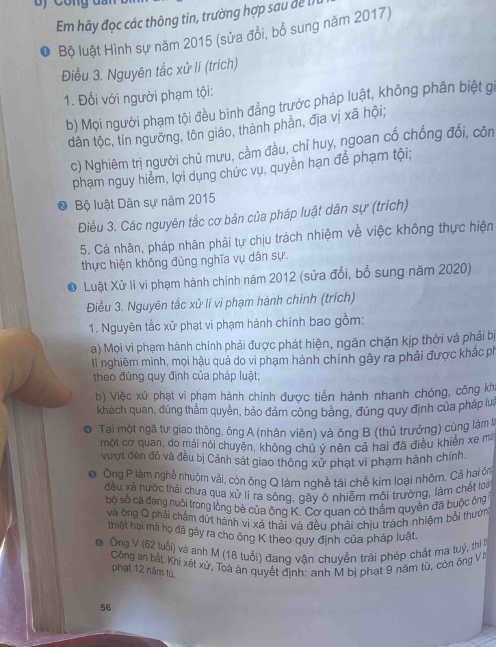 Em hãy đọc các thông tin, trường hợp sau dể lI
Bộ luật Hình sự năm 2015 (sửa đổi, bổ sung năm 2017)
Điều 3. Nguyên tắc xử lí (trích)
1. Đối với người phạm tội:
b) Mọi người phạm tội đều bình đẳng trước pháp luật, không phân biệt gi
dân tộc, tín ngưỡng, tôn giáo, thành phần, địa vị xã hội;
c) Nghiêm trị người chủ mưu, cầm đầu, chỉ huy, ngoan cố chống đối, côn
phạm nguy hiểm, lợi dụng chức vụ, quyền hạn để phạm tội;
Bộ luật Dân sự năm 2015
Điều 3. Các nguyên tắc cơ bản của pháp luật dân sự (trích)
5. Cá nhân, pháp nhân phải tự chịu trách nhiệm về việc không thực hiện
thực hiện không đúng nghĩa vụ dân sự.
8 Luật Xử lí vi phạm hành chính năm 2012 (sửa đổi, bổ sung năm 2020)
Điều 3. Nguyên tắc xử lí vi phạm hành chính (trích)
1. Nguyên tắc xử phạt vi phạm hành chính bao gồm:
a) Mọi vi phạm hành chính phải được phát hiện, ngăn chặn kịp thời và phải bị
li nghiêm minh, mọi hậu quả do vi phạm hành chính gây ra phải được khắc ph
theo đúng quy định của pháp luật;
b) Việc xử phạt vi phạm hành chính được tiến hành nhanh chóng, công kha
khách quan, đúng thẳm quyền, bảo đảm công bằng, đúng quy định của pháp lưa
a  Tại một ngã tư giao thông, ông A (nhân viên) và ông B (thủ trưởng) cùng làm tà
một cơ quan, do mải nói chuyện, không chú ý nên cả hai đã điều khiển xe mã
vượt đèn đỏ và đều bị Cảnh sát giao thông xử phạt vi phạm hành chính.
Ông P làm nghề nhuộm vải, còn ông Q làm nghề tái chế kim loại nhôm. Cả hai ông
đều xã nước thải chưa qua xử lí ra sông, gây ô nhiễm môi trường, làm chết toài
bộ số cá đang nuôi trong lồng bè của ông K. Cơ quan có thẳm quyền đã buộc ông
và ông Q phải chấm dứt hành vi xà thải và đều phải chịu trách nhiệm bồi thường
thiệt hại mà họ đã gây ra cho ông K theo quy định của pháp luật.
6  Ông V (62 tuổi) và anh M (18 tuổi) đang vận chuyễn trái phép chất ma tuý, thì b
Công an bắt. Khi xét xử, Toà án quyết định: anh M bị phạt 9 năm tù, còn ông V t
phạt 12 năm tù.
56