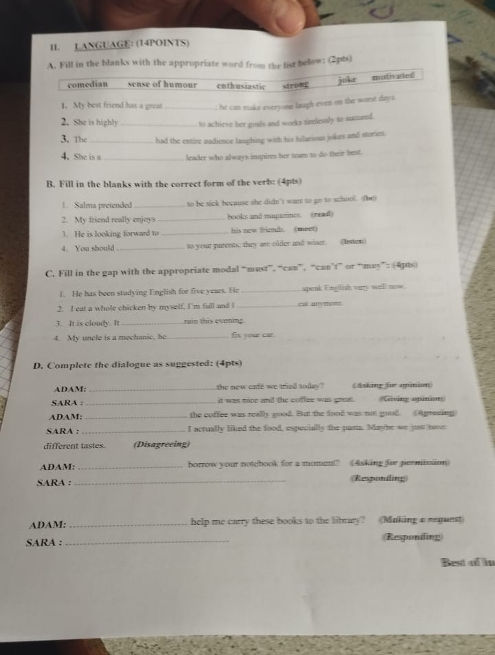 LANGUAGE: (14POINTS)
A. Fill in the blanks with the appropriate word from the list below: (2pts)
comedian sense of humour enthusiastic stridg juk mistivated
1. My best friend has a great _t he can make everyone laugh even on the worst days.
2. She is highly_
to achieve her gruils and works timlessly to succend.
3. The_ had the entire audience laughing with his hilarious jokes and stories.
4. She is a _leader who always inspires her tram to do their best.
B. Fill in the blanks with the correct form of the verb: (4pts)
1. Salma pretended _to be sick because she didn't want to go to school. (be
2. My friend really enjoys _books and mapuzines. (read)
3. He is looking forward to _his new friends. (meet)
4. You should _to your parents; they are older and wiser. (listen)
C. Fill in the gap with the appropriate modal “must”, “can”, “can’f” or “may”: (4ps)
1. He has been studying English for five years. He _speak English very well noo.
2. I eat a whole chicken by myself, I'm full and I _cal aाymo
3. It is cloudy. It _rain this evoning.
4. My uncle is a mechanic, he _हिn y०य cat
D. Complete the dialogue as suggested: (4pts)
ADAM: _the new cafe we tried tody ? (Asking for opinion)
SARA : _it was nice and the cuffcr was great. Giving opinion
ADAM: _the coffee was really good. But the food was not good. (Agreeing)
SARA : _I actually liked the food, especially the past. Maybe we just have
different tastes. (Disagreeing)
ADAM: _borrow your notebook for a moment? (Asking for permision)
SARA : _(Responding)
ADAM: _help me carry these books to the librury? (Making a request)
SARA : _Responding
Best of in