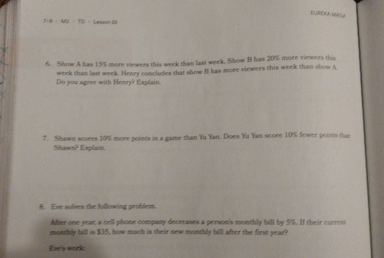 EUREKA MATH
7-8=M2>TD Lesson 22 
6. Show A has 15% more viewers this week than last week. Show B has 20% more viewers this 
week than last week. Henry concludes that show B has more viewers this week than show A, 
Do you agree with Henry? Explain. 
7. Shawn scores 10% more points in a game than Yu Yan. Does Yu Yan score 10% fewer points thas 
Shawn? Explain. 
8. Eve solves the following problem. 
After one year, a cell phone company decreases a person's monthly bill by 5%. If their current 
mouthly bill is $35, how much is their new monthly bill after the first year? 
Ere's work: