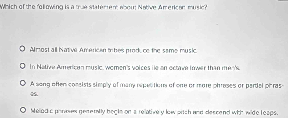 Which of the following is a true statement about Native American music?
Almost all Native American tribes produce the same music.
In Native American music, women's voices lie an octave lower than men's.
A song often consists simply of many repetitions of one or more phrases or partial phras-
es.
Melodic phrases generally begin on a relatively low pitch and descend with wide leaps.