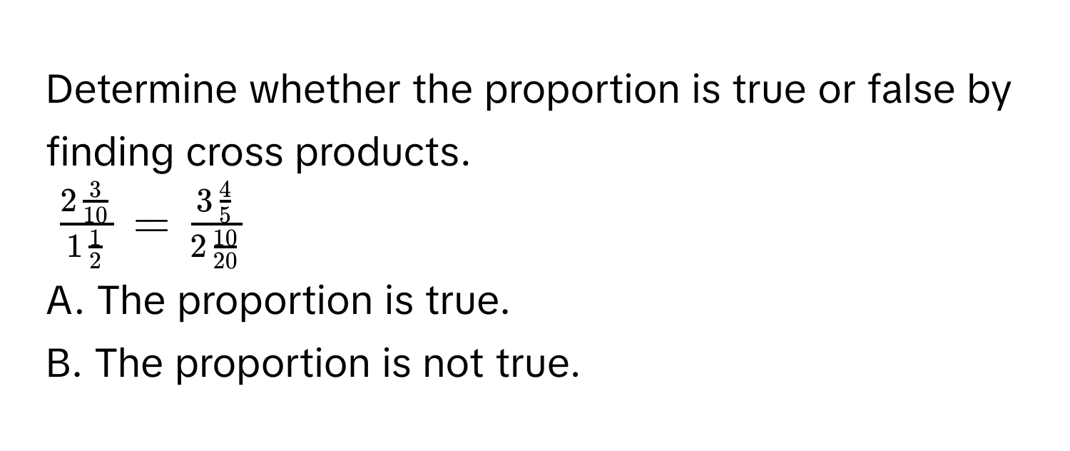 Determine whether the proportion is true or false by finding cross products.
$frac2  3/10 1  1/2  = frac3  4/5 2  10/20 $
A. The proportion is true. 
B. The proportion is not true.