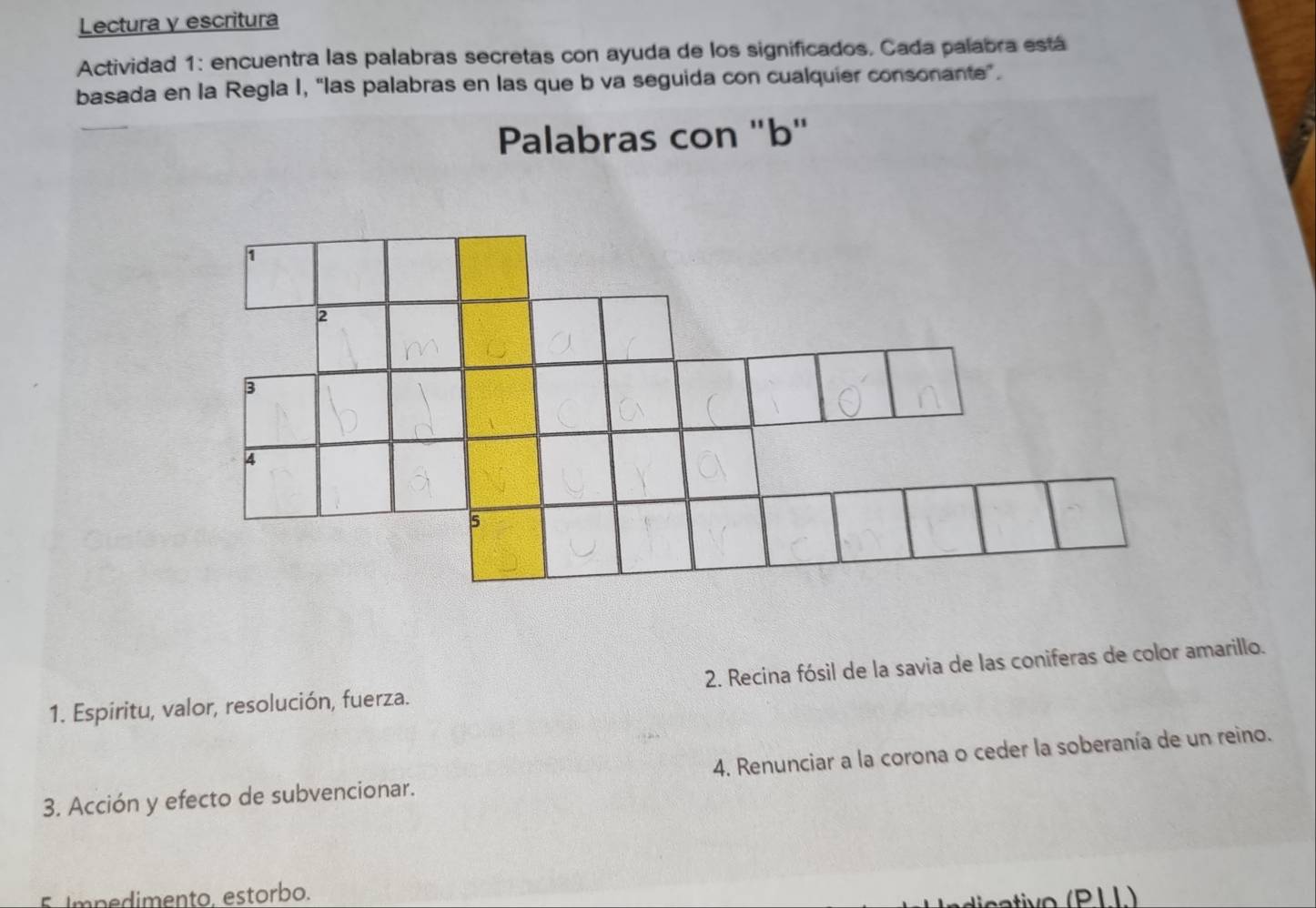 Lectura y escritura 
Actividad 1: encuentra las palabras secretas con ayuda de los significados, Cada palabra está 
basada en la Regla I, “las palabras en las que b va seguida con cualquier consonante”. 
Palabras con "b" 
1. Espiritu, valor, resolución, fuerza. 2. Recina fósil de la savia de las coniferas de color amarillo. 
3. Acción y efecto de subvencionar. 4. Renunciar a la corona o ceder la soberanía de un reino. 
5 Impedimento. estorbo. 
(PLL)