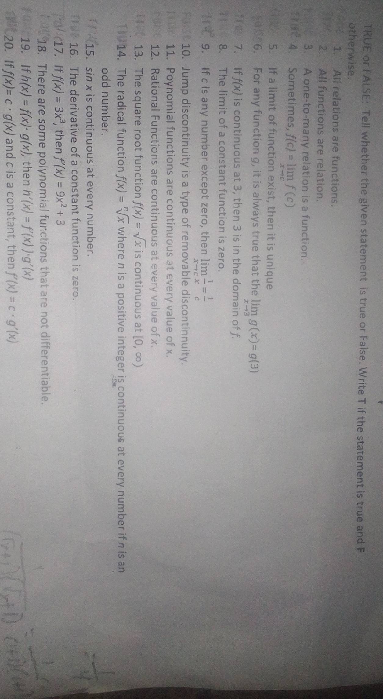 TRUE or FALSE: Tell whether the given statement is true or False. Write T if the statement is true and F 
otherwise. 
1. All relations are functions. 
2. All functions are relation. 
3. A one-to-many relation is a function. 
fris 4. Sometimes, f(c)=limlimits _xto cf(c)
5. If a limit of function exist, then it is unique 
6. For any function g, it is always true that the limlimits _xto 3g(x)=g(3)
TORS 7. If f(x) is continuous at 3, then 3 is in the domain of f. 
8. The limit of a constant function is zero. 
11न 9. If c is any number except zero, then limlimits _xto c 1/x = 1/c 
Fuist 10. Jump discontinuity is a type of removable discontinnuity. 
Drtle 11. Poynomial functions are continuous at every value of x. 
ruse 12. Rational Functions are continuous at every value of x. 
13. The square root function f(x)=sqrt(x) is continuous at [0,∈fty )
14. The radical function f(x)=sqrt[n](x) where n is a positive integer is continuous at every number if n is an 
odd number. 
15. sin x is continuous at every number. 
16. The derivative of a constant function is zero. 
17.If f(x)=3x^3 , then f'(x)=9x^2+3
18. There are some polynomial functions that are not differentiable. 
19. If h(x)=f(x)· g(x) ,then h'(x)=f'(x))· g'(x)
20. If f(x)=c· g(x) and c is a constant, then f'(x)=c· g'(x)