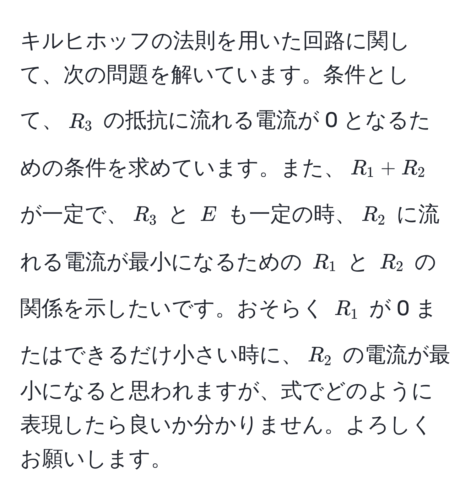 キルヒホッフの法則を用いた回路に関して、次の問題を解いています。条件として、( R_3 ) の抵抗に流れる電流が 0 となるための条件を求めています。また、( R_1 + R_2 ) が一定で、( R_3 ) と ( E ) も一定の時、( R_2 ) に流れる電流が最小になるための ( R_1 ) と ( R_2 ) の関係を示したいです。おそらく ( R_1 ) が 0 またはできるだけ小さい時に、( R_2 ) の電流が最小になると思われますが、式でどのように表現したら良いか分かりません。よろしくお願いします。