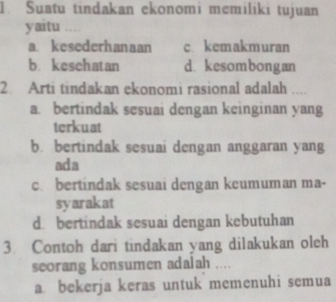 Suatu tindakan ekonomi memiliki tujuan
yaitu ....
a. kesederhanaan c. kemakmuran
b. kesehatan d. kesombongan
2. Arti tindakan ekonomi rasional adalah ....
a. bertindak sesuai dengan keinginan yang
terkuat
b. bertindak sesuai dengan anggaran yang
ada
c. bertindak sesuai dengan keumuman ma-
syarakat
dbertindak sesuai dengan kebutuhan
3. Contoh dari tindakan yang dilakukan oleh
seorang konsumen adalah ....
a bekerja keras untuk memenuhi semua