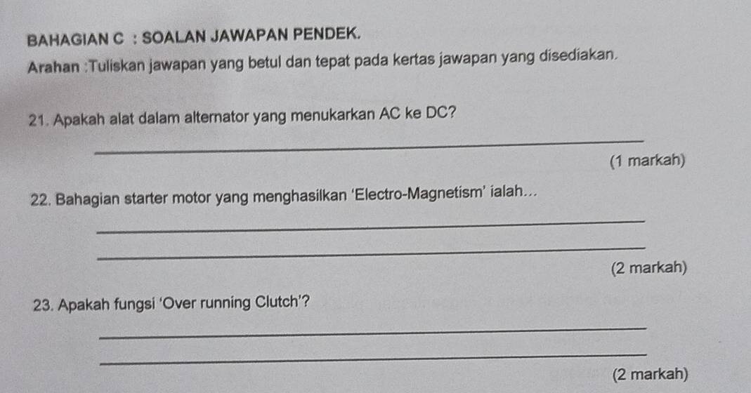 BAHAGIAN C : SOALAN JAWAPAN PENDEK. 
Arahan :Tuliskan jawapan yang betul dan tepat pada kertas jawapan yang disediakan. 
21. Apakah alat dalam alternator yang menukarkan AC ke DC? 
_ 
(1 markah) 
22. Bahagian starter motor yang menghasilkan ‘Electro-Magnetism’ ialah. 
_ 
_ 
(2 markah) 
23. Apakah fungsi ‘Over running Clutch’? 
_ 
_ 
(2 markah)