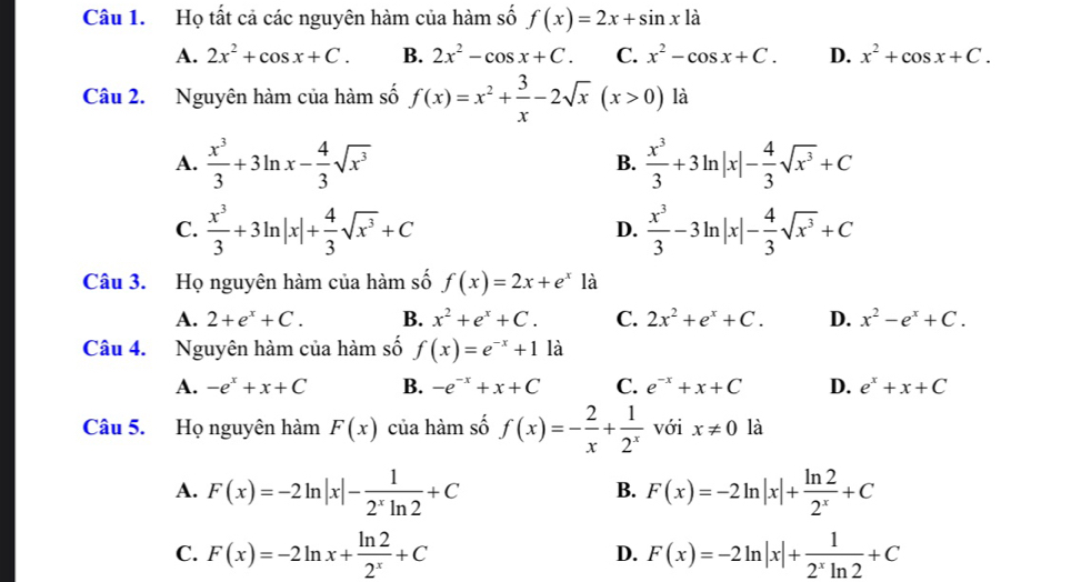 Họ tất cả các nguyên hàm của hàm số f(x)=2x+sin x1dot a
A. 2x^2+cos x+C. B. 2x^2-cos x+C. C. x^2-cos x+C. D. x^2+cos x+C.
Câu 2. Nguyên hàm của hàm số f(x)=x^2+ 3/x -2sqrt(x)(x>0) là
A.  x^3/3 +3ln x- 4/3 sqrt(x^3)  x^3/3 +3ln |x|- 4/3 sqrt(x^3)+C
B.
C.  x^3/3 +3ln |x|+ 4/3 sqrt(x^3)+C D.  x^3/3 -3ln |x|- 4/3 sqrt(x^3)+C
Câu 3. Họ nguyên hàm của hàm số f(x)=2x+e^x là
A. 2+e^x+C. B. x^2+e^x+C. C. 2x^2+e^x+C. D. x^2-e^x+C.
Câu 4. Nguyên hàm của hàm số f(x)=e^(-x)+1 a
A. -e^x+x+C B. -e^(-x)+x+C C. e^(-x)+x+C D. e^x+x+C
Câu 5. Họ nguyên hàm F(x) của hàm số f(x)=- 2/x + 1/2^x  với x!= 0 là
A. F(x)=-2ln |x|- 1/2^xln 2 +C F(x)=-2ln |x|+ ln 2/2^x +C
B.
C. F(x)=-2ln x+ ln 2/2^x +C F(x)=-2ln |x|+ 1/2^xln 2 +C
D.