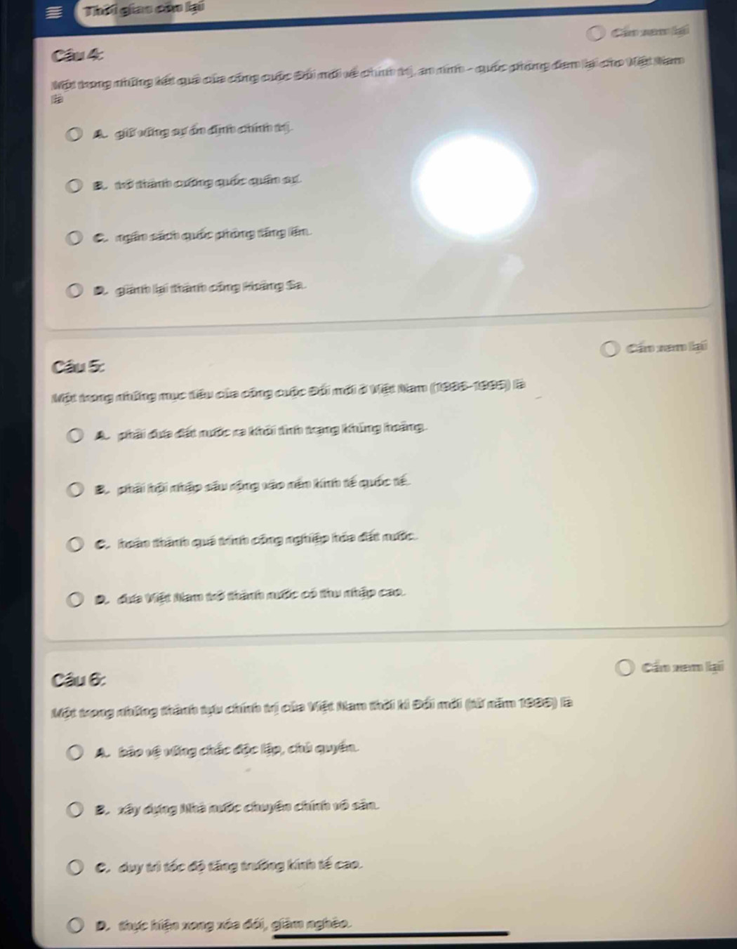 Thời giao củo lại
Cầ nam lại
Câu 4:
Một trong những lết quả của cũng cuộc Đhi mới về chính t), an nin - quốc phòng đam lại cho Nết Nam
A. giữ vũng sự án địịnh chính tị
B. tổ thành cưng quốc quân sự
C ngân sách quốc phòng tăng lên
D giành lại thành công Hoàng Sa.
Cần xam lại
Câu 5:
Một trong những mục têu của công cuộc Đối mới ở Việt Nam (1986-1993) là
A. phải dưa đất nước ca khôi tình trang khủng hoàng.
B. phải hội nhập sâu rộng vào nên hinh tế quốc tế
C. hoán thành quá tính công nghiệp hóa đất nước
D. dưa Việt Nam trổ thành nước có thu nhập cao.
Cần xem lại
Câu 6:
Một trong những thành tựu chính trị của Việt Nam thời ki Đối mới (từ năm 1999) lBà
A. bảo vệ vống chấc độc lập, chủ quyền.
B. xây dựng Nhà nước chuyên chính vô sân.
C. duy trì tốc độ tăng trường kính tế cao.
D. thực hiện xong xóa đối, giàm nghêo.