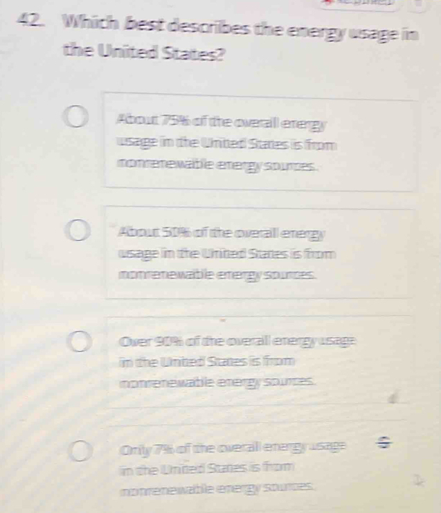 Which best describes the energy usage in
the United States?
About 75% of the overall erergy
wsage in the United States is from
nonrerewable etergy sources .
About 50% of the overall energy
usage in the United Stades is from
nonrenewable energy spurces.
Over 90% of the overall energy usage
in the Unbed States is from
nonrenewable energy sources.
Onily 7% of the overall energy usage
in the United Stares is from
nonrene wable energy sturces .