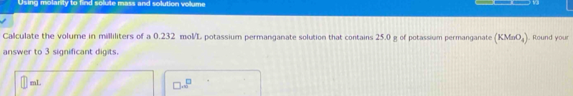 Using molarity to find solute mass and solution volume 
13 
Calculate the volume in milliliters of a 0.232 mol/L potassium permanganate solution that contains 25.0 g of potassium permanganate (KMnO_4) ). Round your 
answer to 3 significant digits.
mL
□ .∈fty^(□)