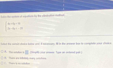 Solve the system of equations by the elimination method
beginarrayl 4x+6y=16 2x-6y=-28endarray.
Select the correct choice below and, if necessary, fill in the answer box to complete your choice.
A. The solution is □ . (Simplify your answer. Type an ordered pair.)
B. There are infinitely many solutions.
C. There is no solution