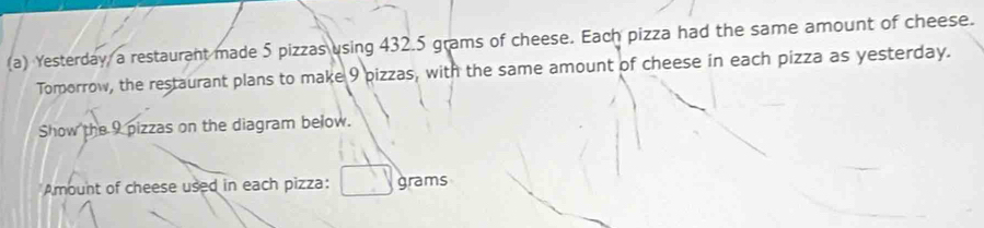 Yesterday, a restaurant made 5 pizzas using 432.5 grams of cheese. Each pizza had the same amount of cheese. 
Tomorrow, the restaurant plans to make 9 pizzas, with the same amount of cheese in each pizza as yesterday. 
Show the 9 pizzas on the diagram below. 
Amount of cheese used in each pizza: grams