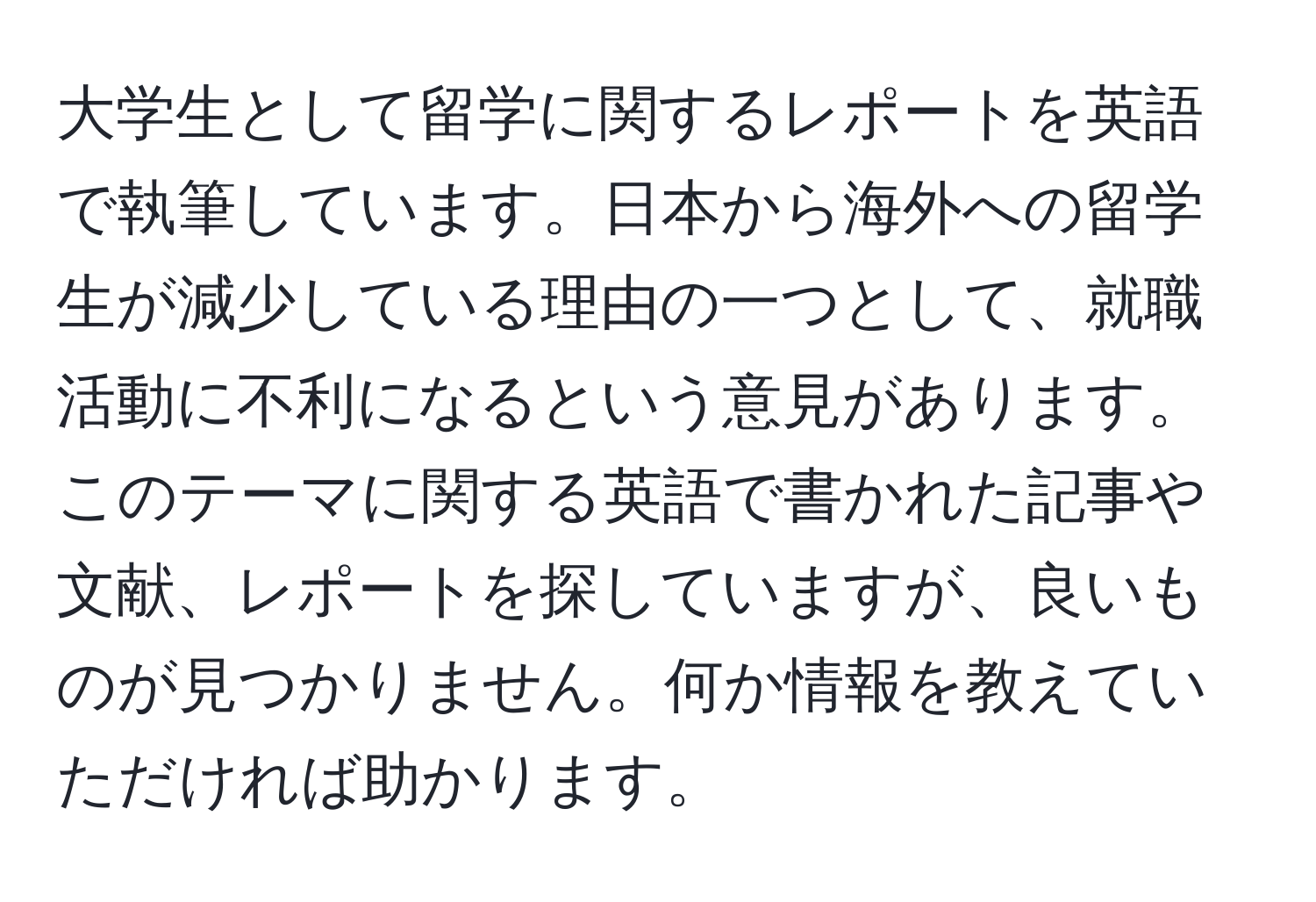 大学生として留学に関するレポートを英語で執筆しています。日本から海外への留学生が減少している理由の一つとして、就職活動に不利になるという意見があります。このテーマに関する英語で書かれた記事や文献、レポートを探していますが、良いものが見つかりません。何か情報を教えていただければ助かります。