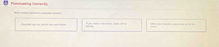 Punctuating Correctly
Which comptex sentence is punctuated comectly?
Charlotte met us, before she went home lf you need a ride home, Julian will be knso w When your tavorite song comes on liet me
driving