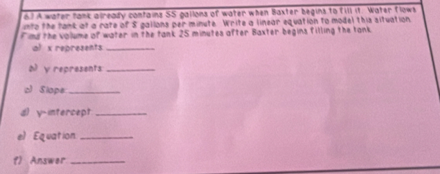 A water tank already contains SS gallons of water when Baxter begins to fill it. Water flows 
into the tank at a rate of S gallons per minute. Write a linear equation to model this situation 
F imd the volume of water in the tank 25 minutes after Baxter begins filling the tank 
al x represents_ 
o y represents:_ 
c Slope:_ 
d) y-intercept_ 
e) Equation_ 
f) Answer_