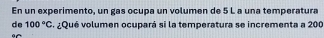 En un experimento, un gas ocupa un volumen de 5 L a una temperatura 
de 100°C ¿Qué volumen ocupará si la temperatura se incrementa a 200