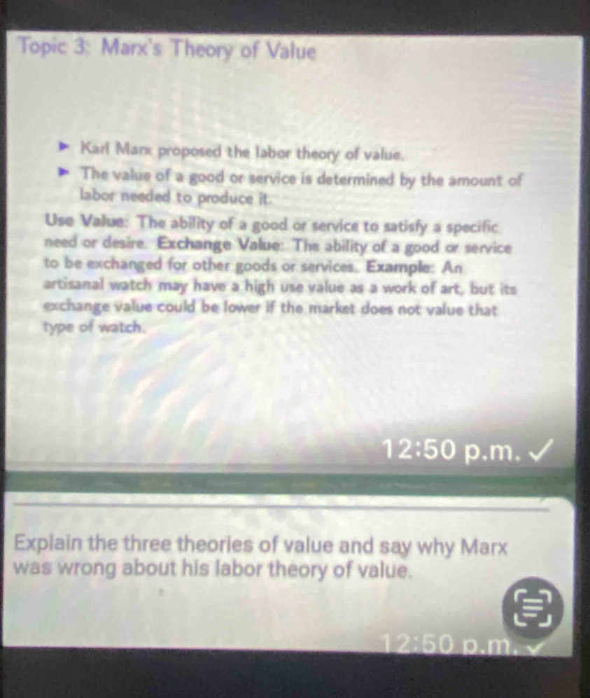 Topic 3: Marx's Theory of Value 
Karl Marx proposed the labor theory of value. 
The value of a good or service is determined by the amount of 
labor needed to produce it. 
Use Value: The ability of a good or service to satisfy a specific 
need or desire. Exchange Value: The ability of a good or service 
to be exchanged for other goods or services. Example: An 
artisanal watch may have a high use value as a work of art, but its 
exchange value could be lower if the market does not value that 
type of watch. 
12:50 p.m. 
Explain the three theories of value and say why Marx 
was wrong about his labor theory of value.