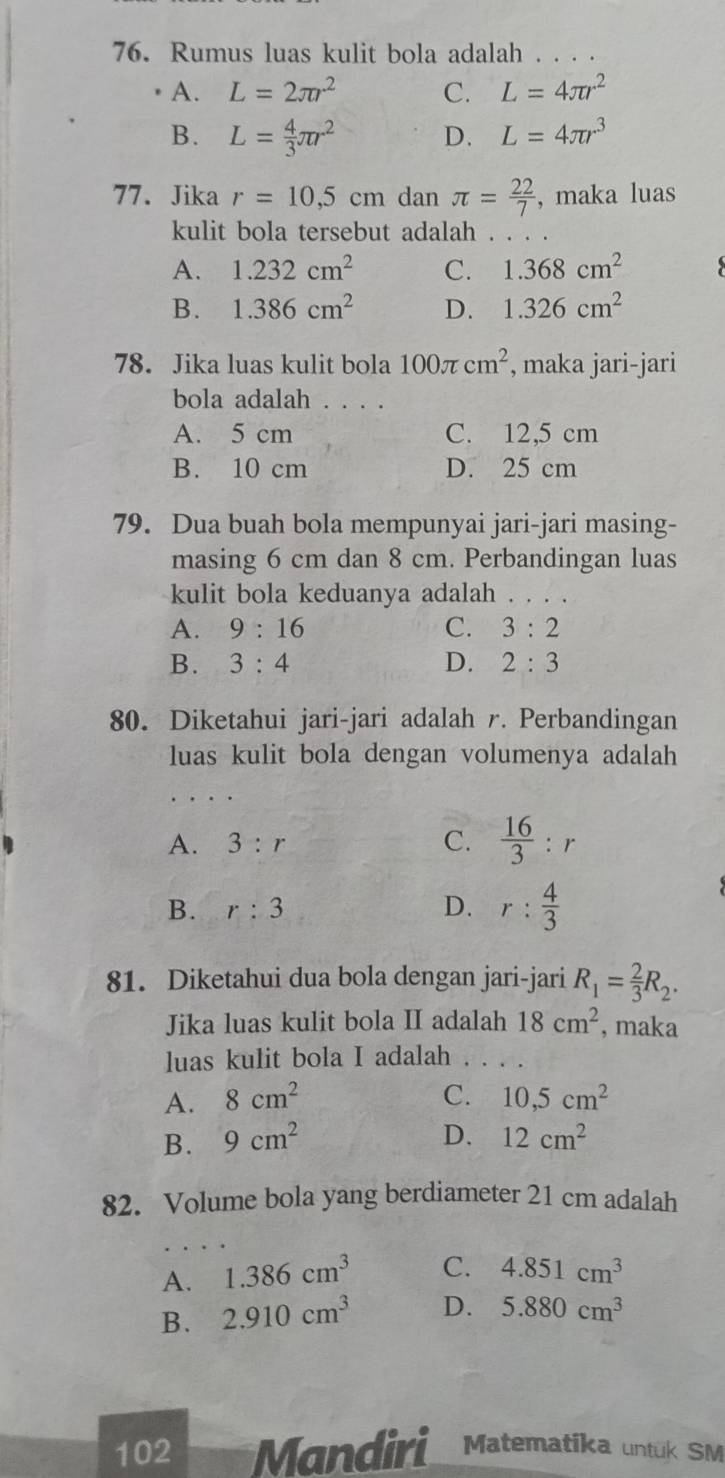 Rumus luas kulit bola adalah . . . .
A. L=2π r^2 C. L=4π r^2
B. L= 4/3 π r^2 D. L=4π r^3
77. Jika r=10,5cm dan π = 22/7  , maka luas
kulit bola tersebut adalah . . . .
A. 1.232cm^2 C. 1.368cm^2
B. 1.386cm^2 D. 1.326cm^2
78. Jika luas kulit bola 100π cm^2 , maka jari-jari
bola adalah . . . .
A. 5 cm C. 12,5 cm
B. 10 cm D. 25 cm
79. Dua buah bola mempunyai jari-jari masing-
masing 6 cm dan 8 cm. Perbandingan luas
kulit bola keduanya adalah ...
A. 9:16 C. 3:2
B. 3:4 D. 2:3
80. Diketahui jari-jari adalah r. Perbandingan
luas kulit bola dengan volumenya adalah
A. 3:r C.  16/3 :r
B. r:3 D. r: 4/3 
81. Diketahui dua bola dengan jari-jari R_1= 2/3 R_2.
Jika luas kulit bola II adalah 18cm^2 , maka
luas kulit bola I adalah . . . .
A. 8cm^2 C. 10,5cm^2
D.
B. 9cm^2 12cm^2
82. Volume bola yang berdiameter 21 cm adalah
A. 1.386cm^3 C. 4.851cm^3
B. 2.910cm^3 D. 5.880cm^3
102 Mandiri Matematika untük SM