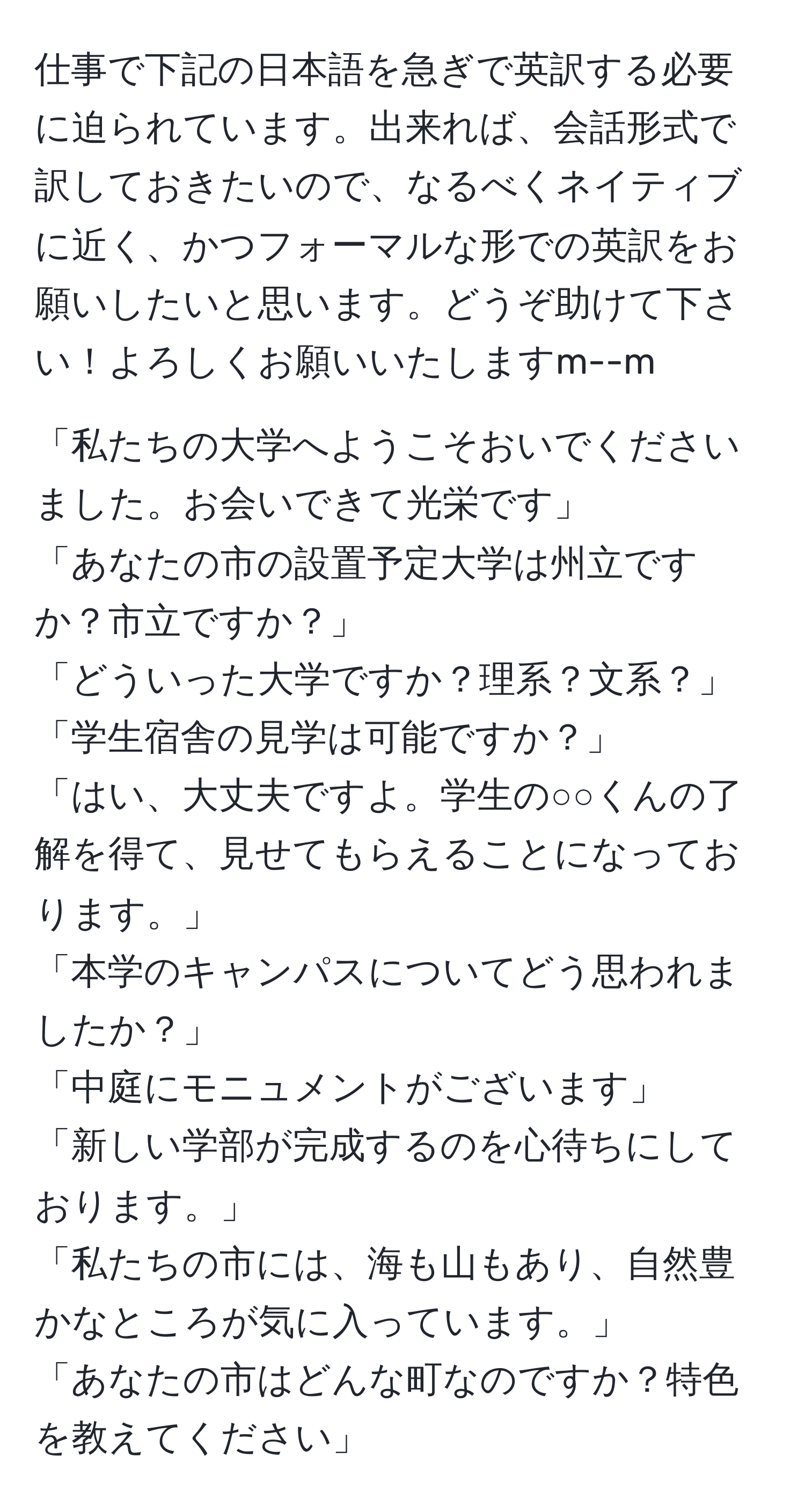 仕事で下記の日本語を急ぎで英訳する必要に迫られています。出来れば、会話形式で訳しておきたいので、なるべくネイティブに近く、かつフォーマルな形での英訳をお願いしたいと思います。どうぞ助けて下さい！よろしくお願いいたしますm--m  

「私たちの大学へようこそおいでくださいました。お会いできて光栄です」  
「あなたの市の設置予定大学は州立ですか？市立ですか？」  
「どういった大学ですか？理系？文系？」  
「学生宿舎の見学は可能ですか？」  
「はい、大丈夫ですよ。学生の○○くんの了解を得て、見せてもらえることになっております。」  
「本学のキャンパスについてどう思われましたか？」  
「中庭にモニュメントがございます」  
「新しい学部が完成するのを心待ちにしております。」  
「私たちの市には、海も山もあり、自然豊かなところが気に入っています。」  
「あなたの市はどんな町なのですか？特色を教えてください」