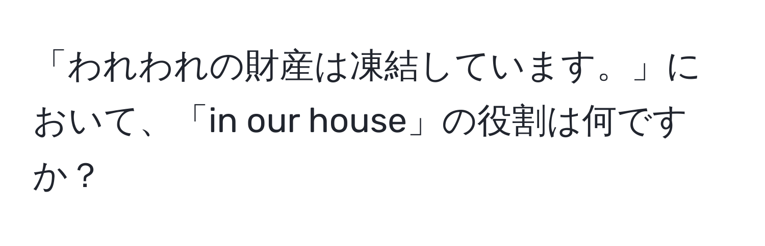 「われわれの財産は凍結しています。」において、「in our house」の役割は何ですか？