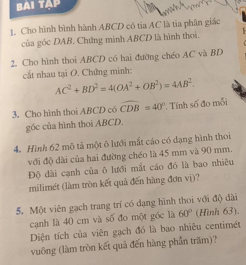 BAI TạP 
1. Cho hình bình hành ABCD có tia AC là tia phân giác 
của góc DAB. Chứng minh ABCD là hình thoi. 
2. Cho hình thoi ABCD có hai đường chéo AC và BD
cắt nhau tại O. Chứng minh:
AC^2+BD^2=4(OA^2+OB^2)=4AB^2. 
3. Cho hình thoi ABCD có widehat CDB=40°. Tính số đo mỗi 
góc của hình thoi ABCD. 
4. Hình 62 mô tả một ô lưới mắt cáo có dạng hình thoi 
với độ dài của hai đường chéo là 45 mm và 90 mm. 
Độ dài cạnh của ô lưới mắt cáo đó là bao nhiêu 
milimét (làm tròn kết quả đến hàng đơn vị)? 
5. Một viên gạch trang trí có dạng hình thoi với độ dài 
cạnh là 40 cm và số đo một góc là 60° (Hình 63). 
Diện tích của viên gạch đó là bao nhiêu centimét 
vuông (làm tròn kết quả đến hàng phần trăm)?