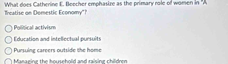 What does Catherine E. Beecher emphasize as the primary role of women in 'A
Treatise on Domestic Economy"?
Political activism
Education and intellectual pursuits
Pursuing careers outside the home
Managing the household and raising children