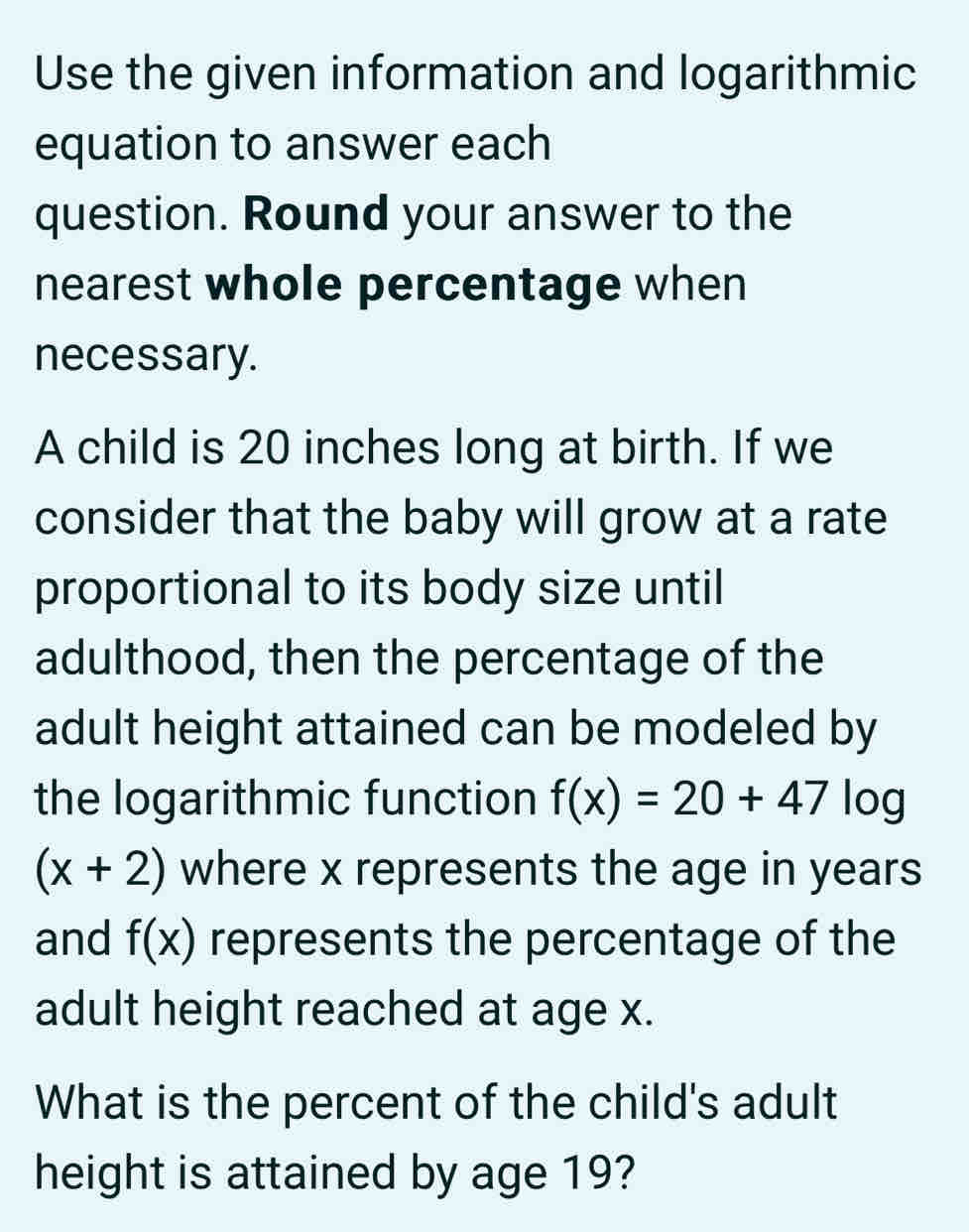 Use the given information and logarithmic 
equation to answer each 
question. Round your answer to the 
nearest whole percentage when 
necessary. 
A child is 20 inches long at birth. If we 
consider that the baby will grow at a rate 
proportional to its body size until 
adulthood, then the percentage of the 
adult height attained can be modeled by 
the logarithmic function f(x)=20+47 log
(x+2) where x represents the age in years
and f(x) represents the percentage of the 
adult height reached at age x. 
What is the percent of the child's adult 
height is attained by age 19?