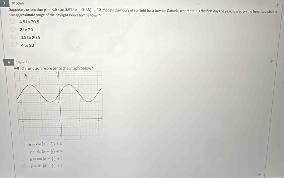 3 10 points
Suppose the function y=8.5sin (0.023x-1.35)+12 models the hours of sunlight for a town in Canada, where t=1. is the first day the year. Based on the function, what is
the approximate range of the daylight hours for the town?
4.5 to 20.5
3 to 20
3.5 to 20.5
4 to 20
4 10 points
Which function represents the graph below?
y=cos (x- π /2 )+3
y=sin (x+ π /2 )+3
y=cos (x+ π /2 )+3
y=sin (x- π /2 )+3