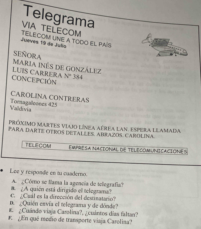 Telegrama 
VIA TELECOM 
TELECOM UNE A TODO EL PAÍS 
Jueves 19 de Julio 
SEÑORA 
MARIA INÉS DE GONZÁLEZ 
LUIS CARRERA N° 384 
CONCEPCIÓN 
CAROLINA CONTRERAS 
Tornagaleones 425
Valdivia 
PRÓXIMO MARTES VIAJO LÍNEA AÉREA LAN. ESPERA LLAMADA 
PARA DARTE OTROS DETALLES. ABRAZOS. CAROLINA. 
TELECOM EMPRESA NACIONAL DE TELECOMUNICACIONES 
Lee y responde en tu cuaderno. 
A. ¿Cómo se llama la agencia de telegrafía? 
B. ¿A quién está dirigido el telegrama? 
c. ¿Cuál es la dirección del destinatario? 
D. ¿Quién envía el telegrama y de dónde? 
E. ¿Cuándo viaja Carolina?, ¿cuántos días faltan? 
F ¿En qué medio de transporte viaja Carolina?