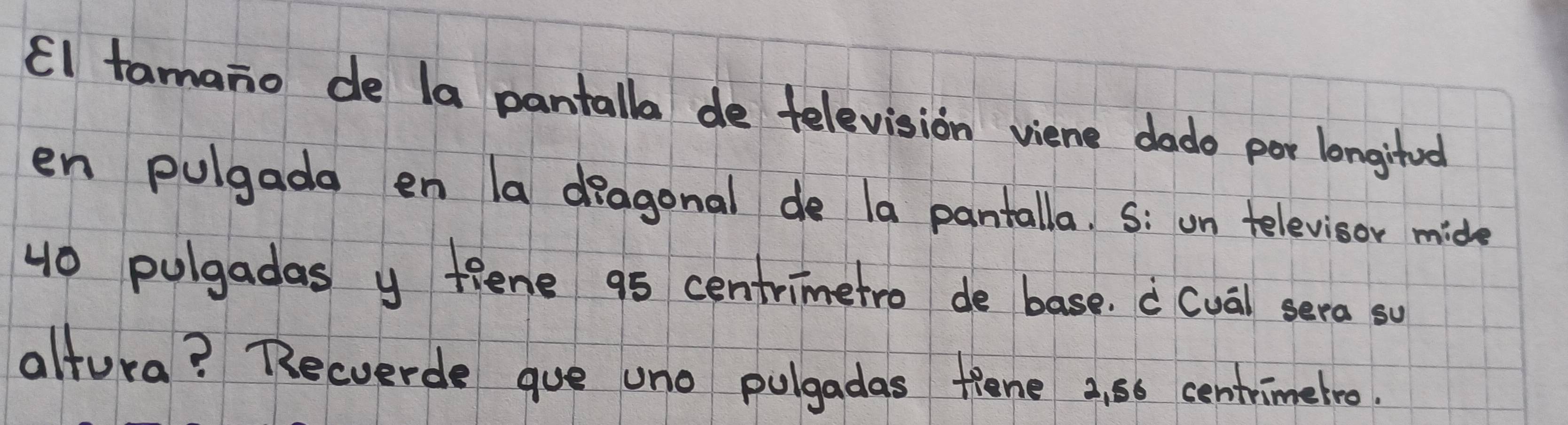 El tamano de la pantalla de television viene dado per longitod 
en pulgada en a diagonal de la pantalla. S: un televisor mide
40 pulgadas y fiene 95 centrimetro de base. a (ua) sera so 
altura? Becverde gue uno pulgadas fiene 2, 66 centrimetro.