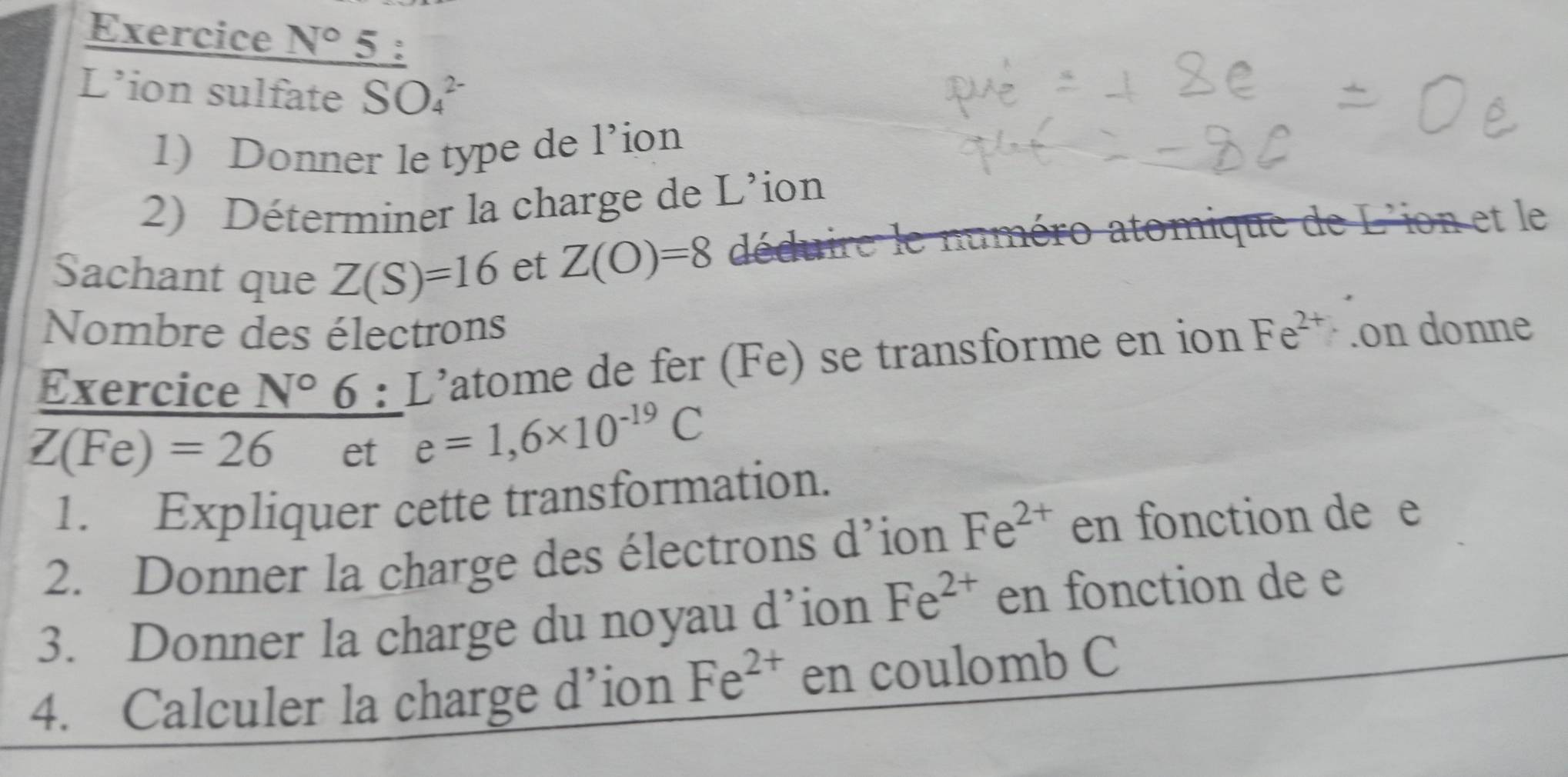 Exercice N° 5 
L’ion sulfate SO_4^((2-) 
1) Donner le type de l’ion 
2) Déterminer la charge de L’ion 
Sachant que Z(S)=16 et Z(O)=8 déduire le numéro atomique de L'ion et le 
Nombre des électrons 
Exercice N^circ)6:L' atome de fer (Fe) se transforme en ion Fe^(2+).on donne
Z(Fe)=26 et e=1,6* 10^(-19)C
1. Expliquer cette transformation. 
2. Donner la charge des électrons d'ion Fe^(2+) en fonction de e
3. Donner la charge du noyau d’ion Fe^(2+) en fonction de e
4. Calculer la charge d’ion Fe^(2+) en coulomb C