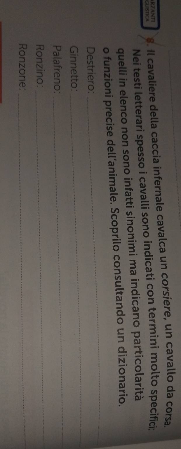GUISTICA 8. Il cavaliere della caccia infernale cavalca un corsiere, un cavallo da corsa. 
ARZANTI 
Nei testi letterari spesso i cavalli sono indicati con termini molto specifici: 
quelli in elenco non sono infatti sinonimi ma indicano particolarità 
o funzioni precise dell’animale. Scoprilo consultando un dizionario. 
Destriero: 
_ 
Ginnetto: 
_ 
Palafreno: 
_ 
Ronzino: 
_ 
Ronzone: 
_