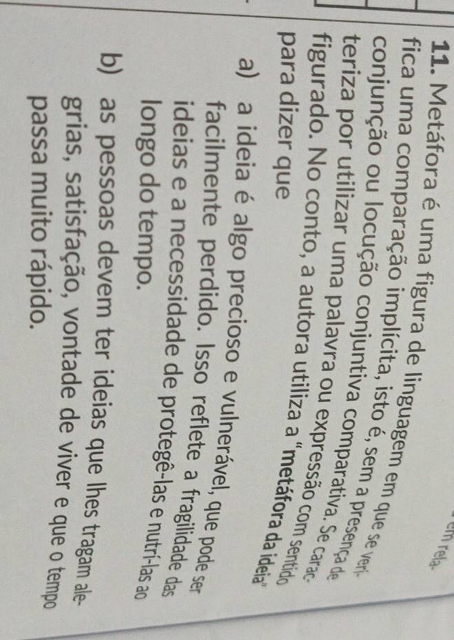em rela
11. Metáfora é uma figura de linguagem em que se verio
fica uma comparação implícita, isto é, sem a presença de
conjunção ou locução conjuntiva comparativa. Se caraca
teriza por utilizar uma palavra ou expressão com sentido
figurado. No conto, a autora utiliza a "metáfora da ideia
para dizer que
a) a ideia é algo precioso e vulnerável, que pode ser
facilmente perdido. Isso reflete a fragilidade das
ideias e a necessidade de protegê-las e nutrí-las ao
longo do tempo.
b) as pessoas devem ter ideias que lhes tragam ale-
grias, satisfação, vontade de viver e que o tempo
passa muito rápido.